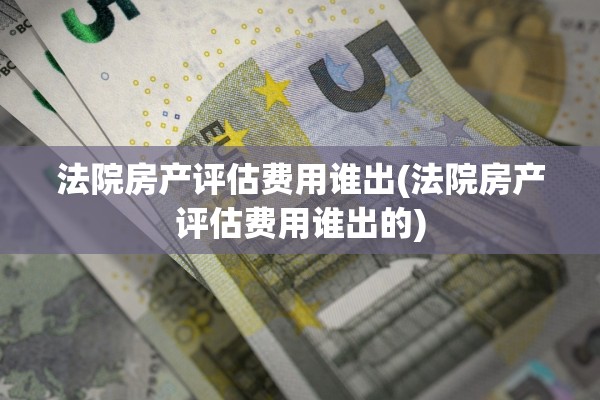 法院房产评估费用谁出(法院房产评估费用谁出的)