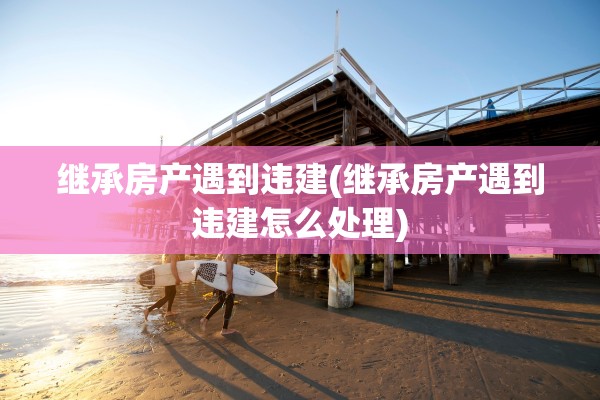 继承房产遇到违建(继承房产遇到违建怎么处理)