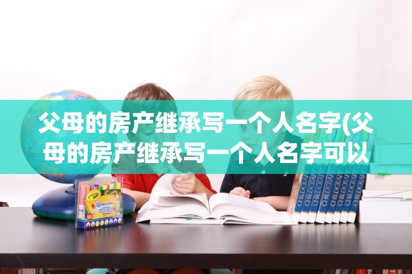 父母的房产继承写一个人名字(父母的房产继承写一个人名字可以吗)