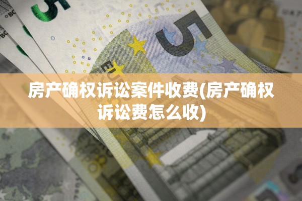 房产确权诉讼案件收费(房产确权诉讼费怎么收)