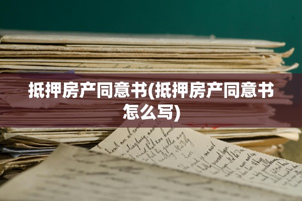 抵押房产同意书(抵押房产同意书怎么写)