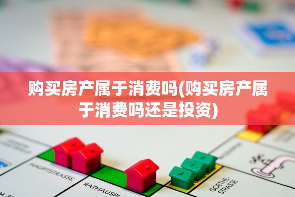 购买房产属于消费吗(购买房产属于消费吗还是投资)