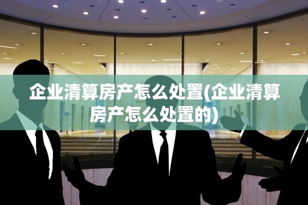企业清算房产怎么处置(企业清算房产怎么处置的)