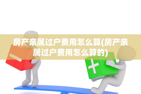 房产亲属过户费用怎么算(房产亲属过户费用怎么算的)
