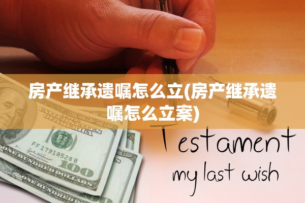 房产继承遗嘱怎么立(房产继承遗嘱怎么立案)