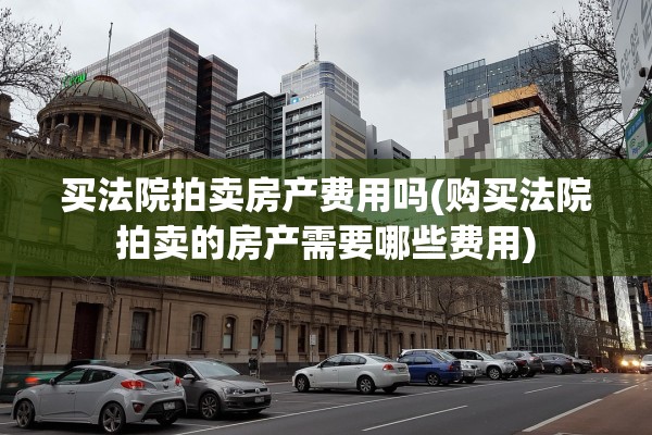 买法院拍卖房产费用吗(购买法院拍卖的房产需要哪些费用)