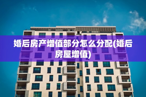 婚后房产增值部分怎么分配(婚后房屋增值)