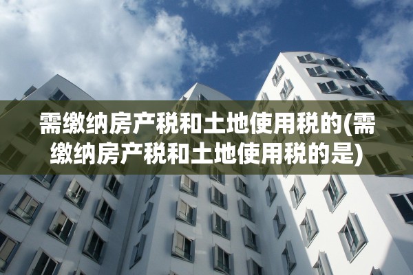 需缴纳房产税和土地使用税的(需缴纳房产税和土地使用税的是)