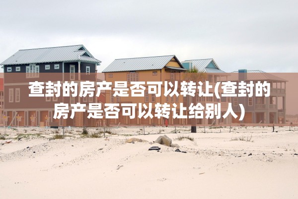 查封的房产是否可以转让(查封的房产是否可以转让给别人)