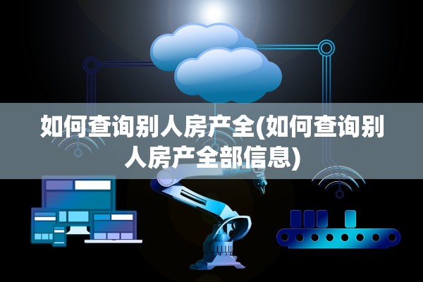 如何查询别人房产全(如何查询别人房产全部信息)