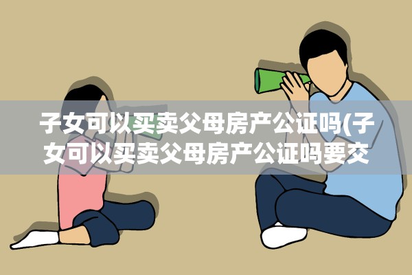 子女可以买卖父母房产公证吗(子女可以买卖父母房产公证吗要交税吗)