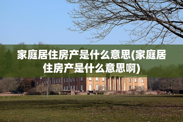 家庭居住房产是什么意思(家庭居住房产是什么意思啊)