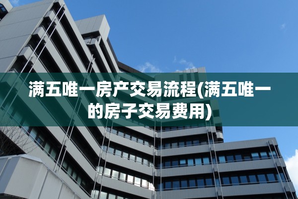 满五唯一房产交易流程(满五唯一的房子交易费用)