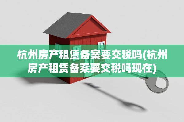 杭州房产租赁备案要交税吗(杭州房产租赁备案要交税吗现在)