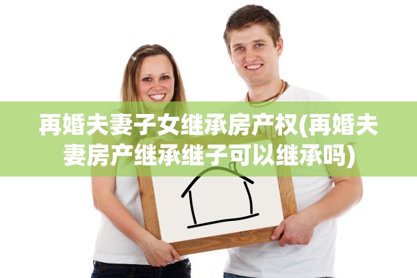 再婚夫妻子女继承房产权(再婚夫妻房产继承继子可以继承吗)