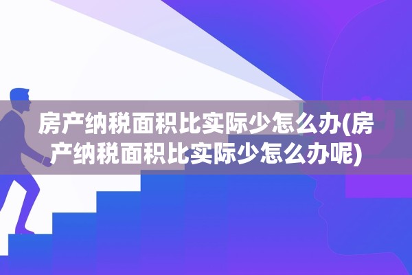 房产纳税面积比实际少怎么办(房产纳税面积比实际少怎么办呢)