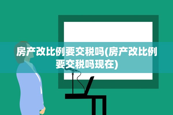 房产改比例要交税吗(房产改比例要交税吗现在)