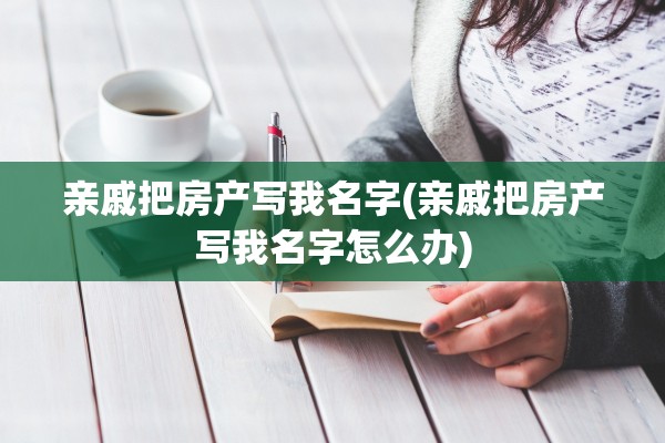 亲戚把房产写我名字(亲戚把房产写我名字怎么办)