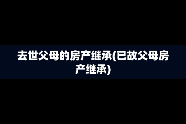 去世父母的房产继承(已故父母房产继承)
