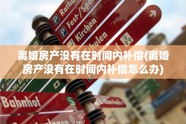 离婚房产没有在时间内补偿(离婚房产没有在时间内补偿怎么办)
