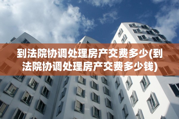 到法院协调处理房产交费多少(到法院协调处理房产交费多少钱)