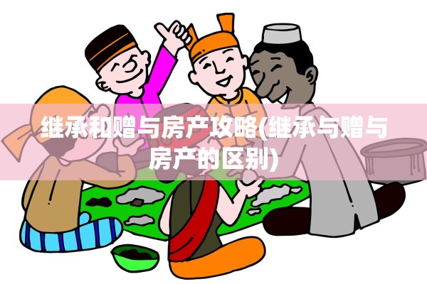 继承和赠与房产攻略(继承与赠与房产的区别)