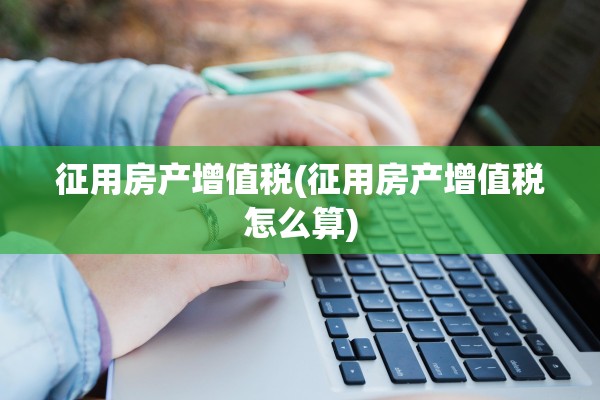 征用房产增值税(征用房产增值税怎么算)