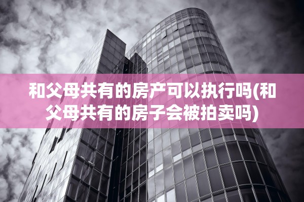 和父母共有的房产可以执行吗(和父母共有的房子会被拍卖吗)