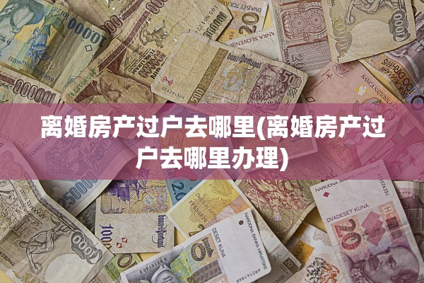 离婚房产过户去哪里(离婚房产过户去哪里办理)