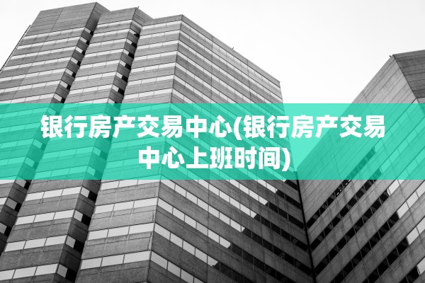 银行房产交易中心(银行房产交易中心上班时间)
