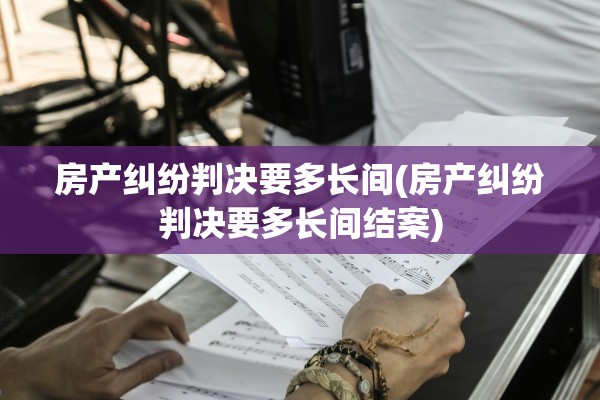 房产纠纷判决要多长间(房产纠纷判决要多长间结案)