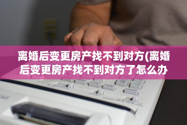 离婚后变更房产找不到对方(离婚后变更房产找不到对方了怎么办)