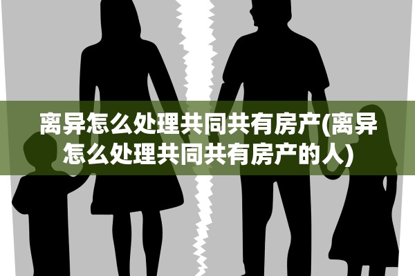 离异怎么处理共同共有房产(离异怎么处理共同共有房产的人)
