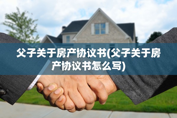 父子关于房产协议书(父子关于房产协议书怎么写)