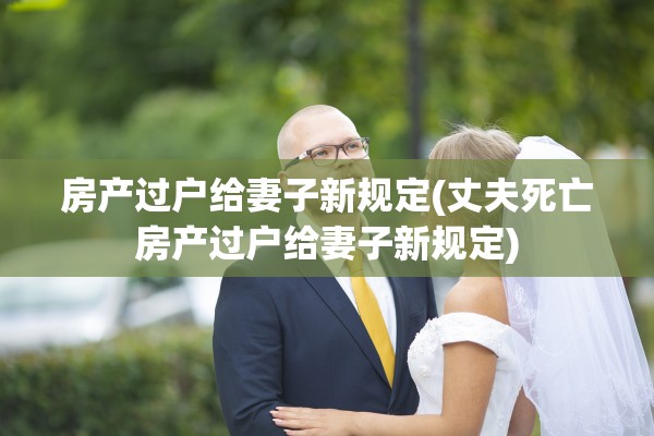 房产过户给妻子新规定(丈夫死亡房产过户给妻子新规定)