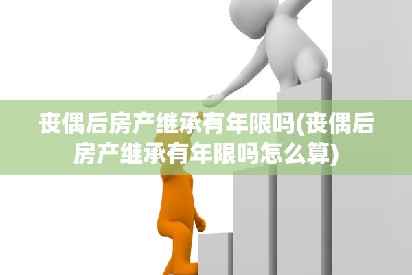 丧偶后房产继承有年限吗(丧偶后房产继承有年限吗怎么算)