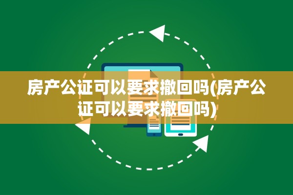 房产公证可以要求撤回吗(房产公证可以要求撤回吗)