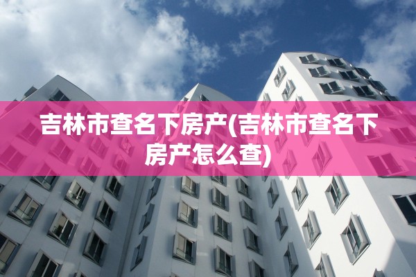 吉林市查名下房产(吉林市查名下房产怎么查)