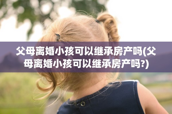 父母离婚小孩可以继承房产吗(父母离婚小孩可以继承房产吗?)