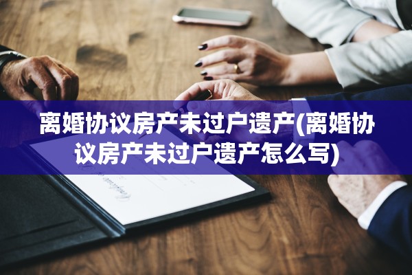 离婚协议房产未过户遗产(离婚协议房产未过户遗产怎么写)
