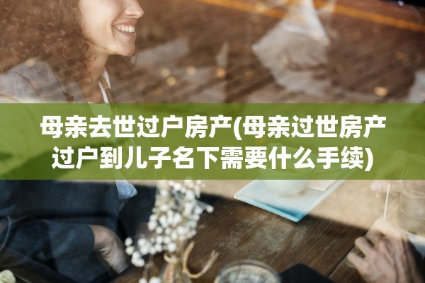 母亲去世过户房产(母亲过世房产过户到儿子名下需要什么手续)