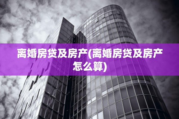 离婚房贷及房产(离婚房贷及房产怎么算)