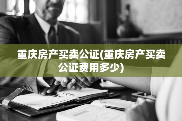重庆房产买卖公证(重庆房产买卖公证费用多少)