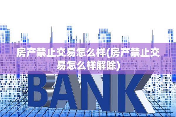 房产禁止交易怎么样(房产禁止交易怎么样解除)