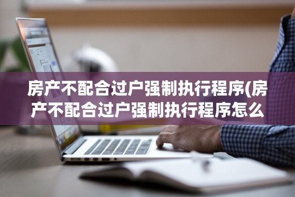 房产不配合过户强制执行程序(房产不配合过户强制执行程序怎么办)