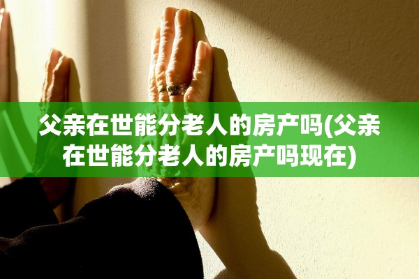 父亲在世能分老人的房产吗(父亲在世能分老人的房产吗现在)
