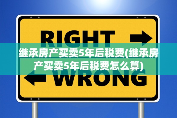 继承房产买卖5年后税费(继承房产买卖5年后税费怎么算)