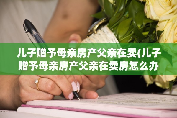 儿子赠予母亲房产父亲在卖(儿子赠予母亲房产父亲在卖房怎么办)