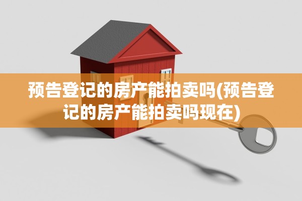 预告登记的房产能拍卖吗(预告登记的房产能拍卖吗现在)
