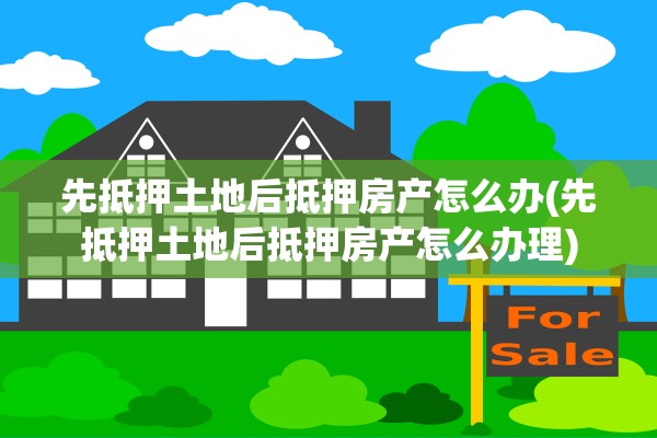 先抵押土地后抵押房产怎么办(先抵押土地后抵押房产怎么办理)